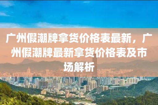 廣州假潮牌拿貨價格表最新，廣州假潮牌最新拿貨價格表及市場解析
