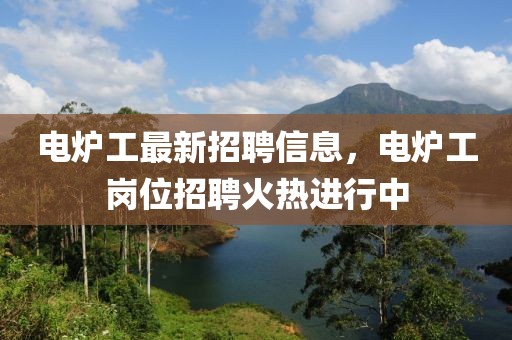 電爐工最新招聘信息，電爐工崗位招聘火熱進(jìn)行中