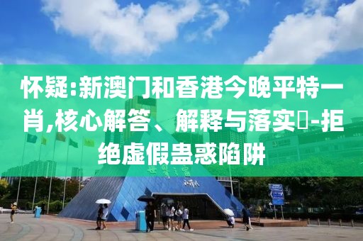 懷疑:新澳門和香港今晚平特一肖,核心解答、解釋與落實?-拒絕虛假蠱惑陷阱