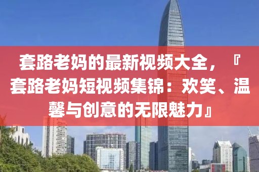 套路老媽的最新視頻大全，『套路老媽短視頻集錦：歡笑、溫馨與創意的無限魅力』