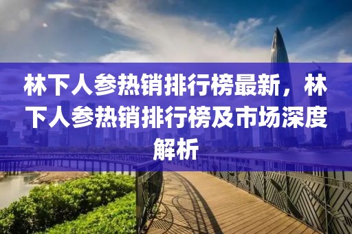 林下人參熱銷排行榜最新，林下人參熱銷排行榜及市場深度解析