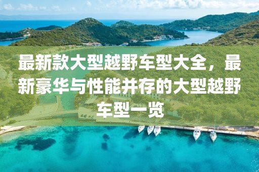 最新款大型越野車型大全，最新豪華與性能并存的大型越野車型一覽