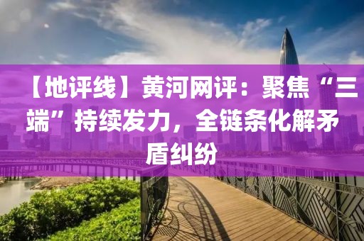 【地評線】黃河網評：聚焦“三端”持續發力，全鏈條化解矛盾糾紛