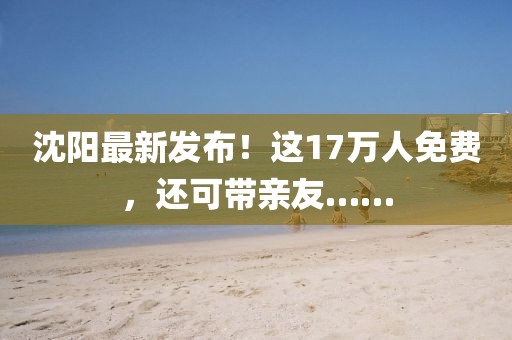 沈陽最新發布！這17萬人免費，還可帶親友……