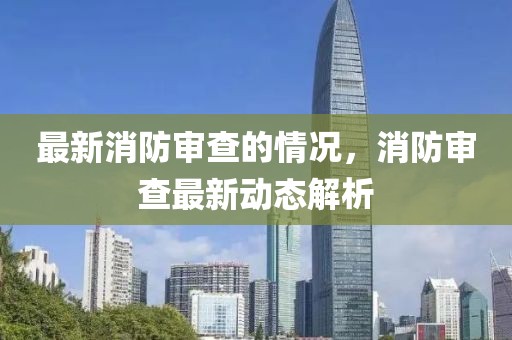 最新消防審查的情況，消防審查最新動態(tài)解析