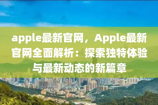 apple最新官網，Apple最新官網全面解析：探索獨特體驗與最新動態的新篇章
