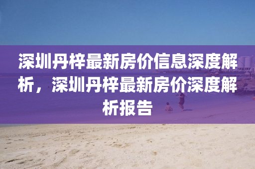 深圳丹梓最新房價信息深度解析，深圳丹梓最新房價深度解析報告