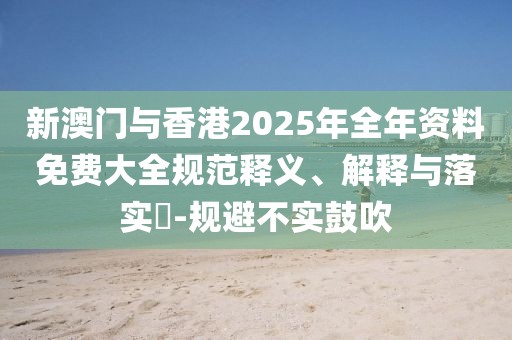新澳門與香港2025年全年資料免費大全規(guī)范釋義、解釋與落實?-規(guī)避不實鼓吹