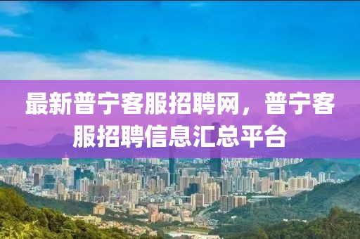 最新普寧客服招聘網(wǎng)，普寧客服招聘信息匯總平臺(tái)