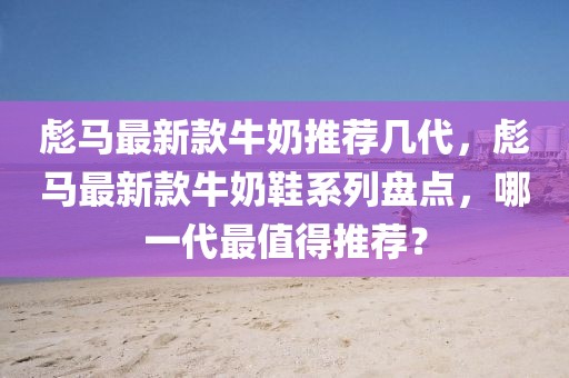 彪馬最新款牛奶推薦幾代，彪馬最新款牛奶鞋系列盤點，哪一代最值得推薦？
